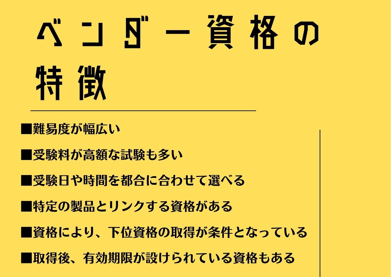 ベンダー資格の特徴 ■難易度が幅広い ■受験料が高額な試験も多い ■受験日や時間を都合に合わせて選べる ■特定の製品とリンクする資格がある ■資格により、下位資格の取得が条件となっている ■取得後、有効期限が設けられている資格もある