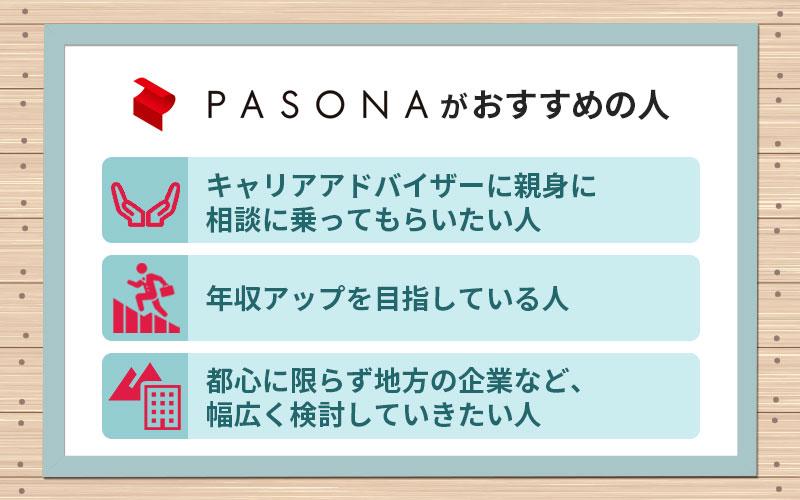 パソナキャリアがおすすめの人 ■キャリアアドバイザーに親身に相談に乗ってもらいたい人 ■年収アップを目指している人 ■都心に限らず地方の企業など、幅広く検討していきたい人