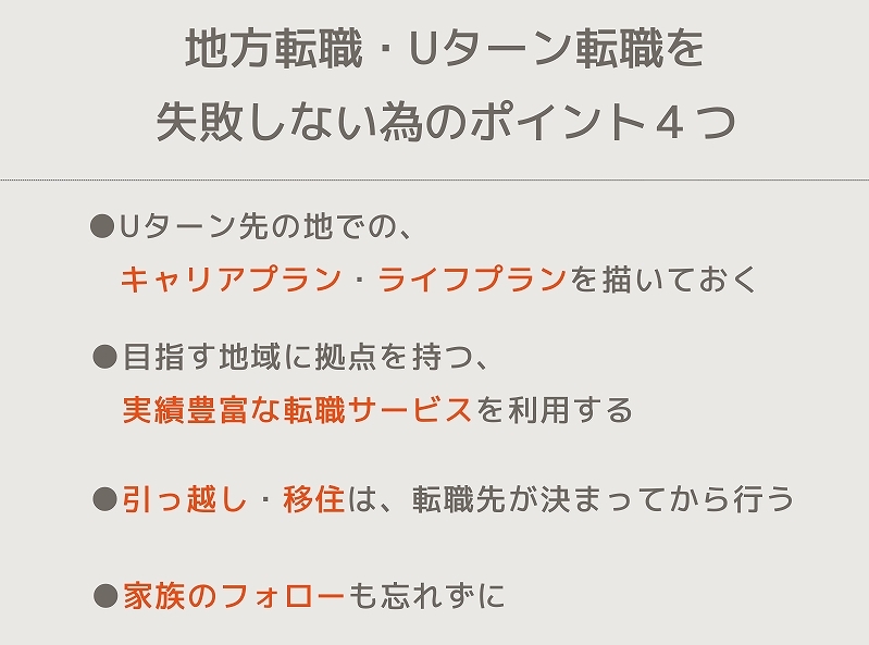 地方転職・Uターン転職を失敗しない為のポイント4つ ●Uターン先の地での、キャリアプラン・ライフプランを描いておく ●目指す地域に拠点を持つ、実績豊富な転職サービスを利用する ●引っ越し・移住は、転職先が決まってから行う ●家族のフォローも忘れずに
