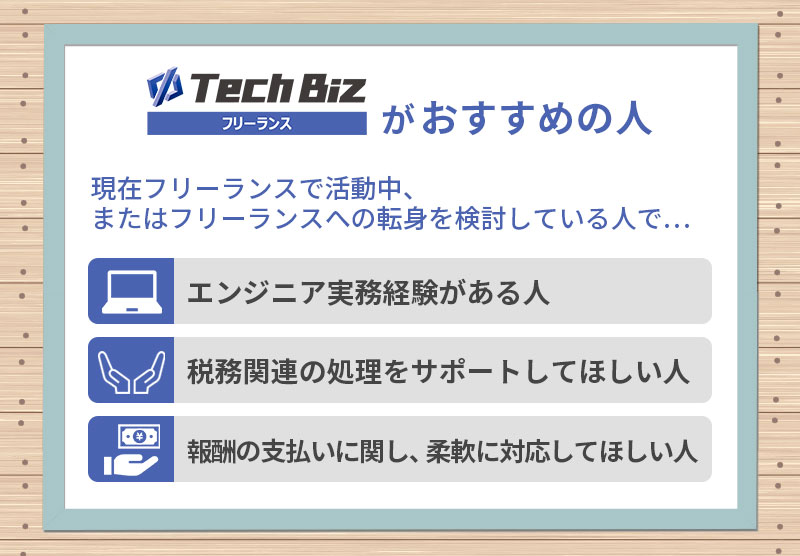 テックビズフリーランスがおすすめの人:現在フリーランスで活動中、またはフリーランスへの転身を検討している人で…■エンジニア実務経験がある人 ■税務関連の処理をサポートしてほしい人 ■報酬の支払いに関し、柔軟に対応してほしい人