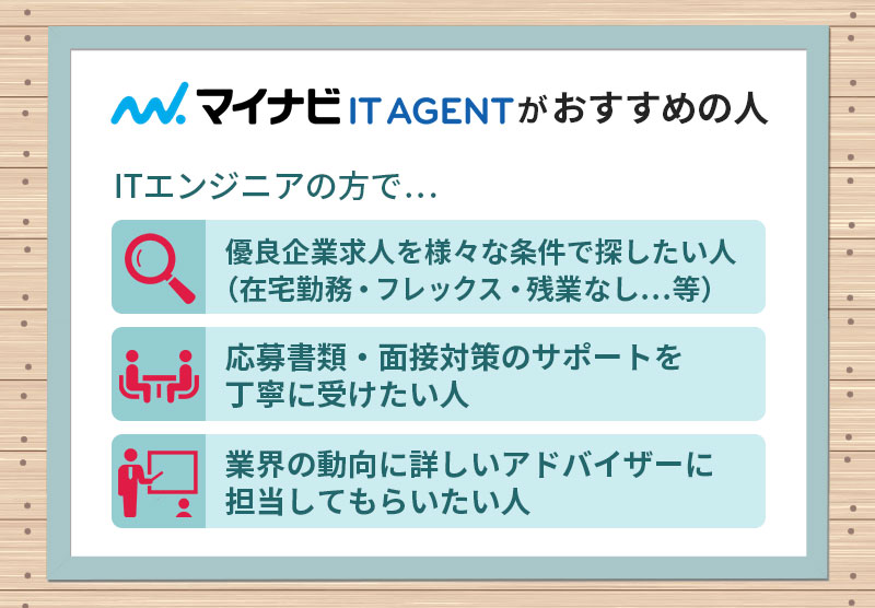 マイナビITエージェントがおすすめの人 ■優良企業求人を様々な条件で探したい人(在宅勤務・フレックス・残業なし…等) ■応募書類・面接対策のサポートを丁寧に受けたい人 ■業界の動向に詳しいアドバイザーに担当してもらいたい人