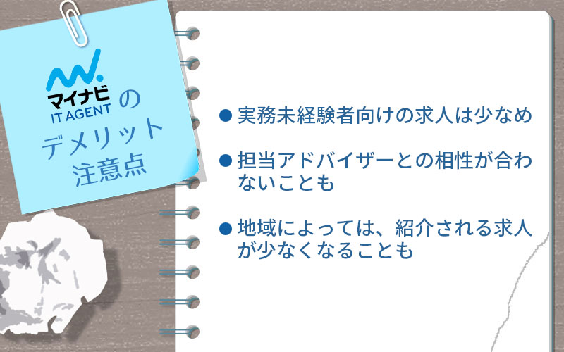 マイナビITエージェントのデメリット・注意点。 ■実務未経験者向けの求人は少なめ ■担当アドバイザーとの相性が合わないことも ■地域によっては、紹介される求人が少なくなることも