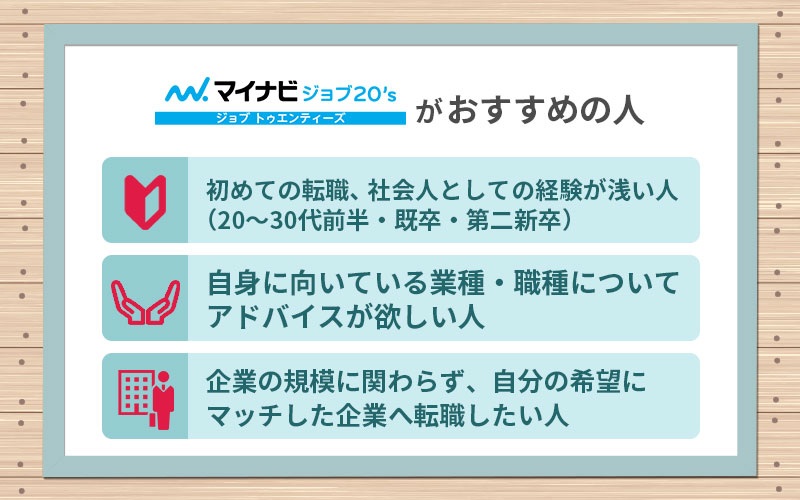 マイナビジョブ20'sがおすすめの人 ■初めての転職、社会人としての経験が浅い人(20~30代前半・既卒・第二新卒) ■自身に向いている業種・職種についてアドバイスが欲しい人 ■企業の規模に関わらず、自分の希望にマッチした企業へ転職したい人
