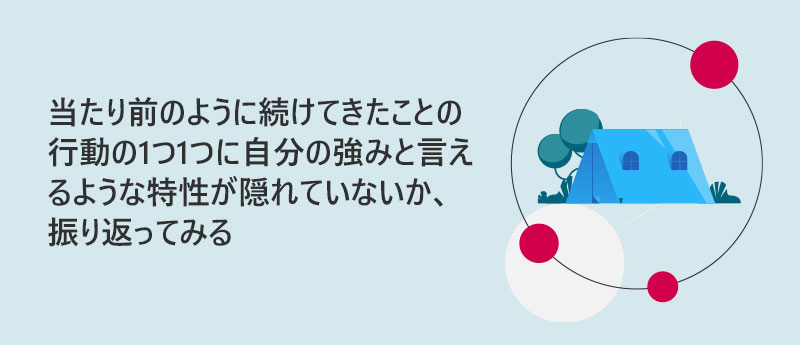 当たり前のように続けてきたことの行動の1つ1つに自分の強みと言えるような特性が隠れていないか、振り返ってみる