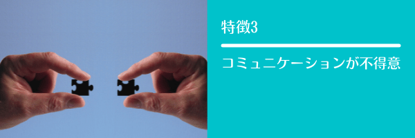 特徴3 コミュニケーションが不得意
