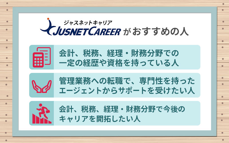ジャスネットキャリアがおすすめの人 ■会計、税務、経理・財務分野での一定の経歴や資格を持っている人 ■管理業務への転職で、専門性を持ったエージェントからサポートを受けたい人 ■会計、税務、経理・財務分野で今後のキャリアを開拓したい人