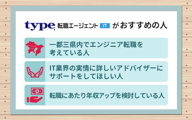 type転職エージェントITがおすすめの人 ■一都三県内でエンジニア転職を考えている人 ■IT業界の実情に詳しいエージェントにサポートしてほしい人 ■転職にあたり年収アップを検討している人