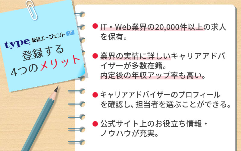 type転職エージェントITに登録する4つのメリット。 ■IT・Web業界の20,000件以上の求人を保有 ■業界の実情に詳しいエージェントが多数在籍。内定後の年収アップ率も高い。 ■エージェントのプロフィールを確認し、担当者を選べる ■公式サイト上のお役立ち情報・ノウハウが充実