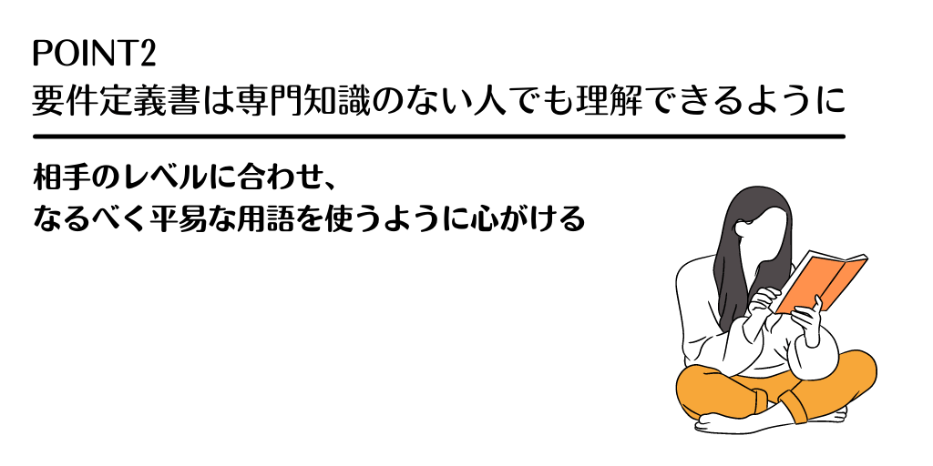 POINT2 要件定義書は専門知識のない人でも理解できるように。相手レベルに合わせ、なるべく平易な用語を使うように心がける