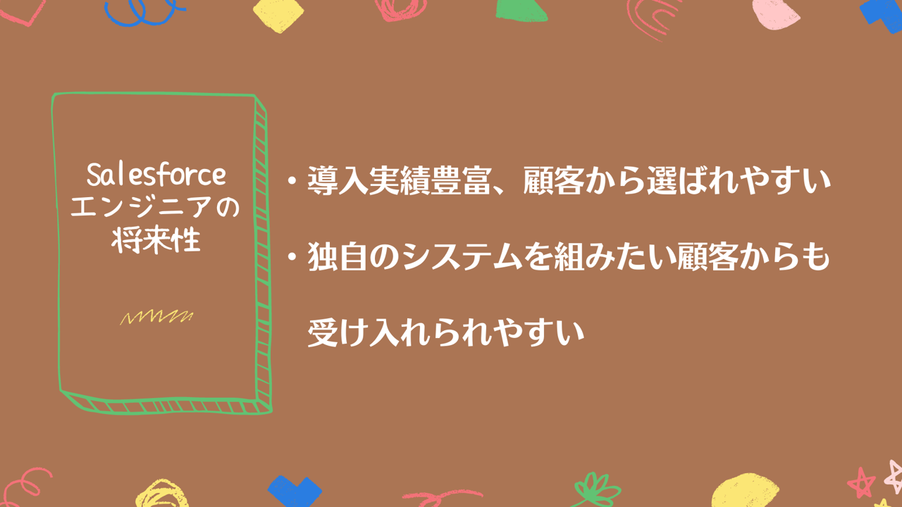 Salesforceエンジニアの将来性 ・導入実績豊富、顧客から選ばれやすい ・独自のシステムを組みたい顧客からも受け入れられやすい
