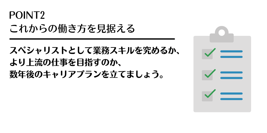 POINT2 これからの働き方を見据える。スペシャリストとして業務スキルを究めるか、より上流の仕事を目指すのか、数年後のキャリアプランを立てましょう。