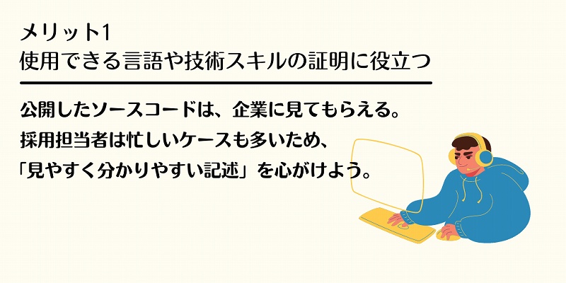 メリット1 使用できる言語や技術スキルの証明に役立つ:公開したソースコードは、企業に見てもらえる。採用担当者は忙しいケースも多いため、「見やすくわかりやすい記述」を心がけよう。