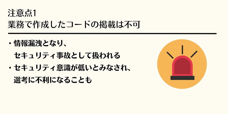 注意点1 業務で作成したコードの掲載は不可 ・情報漏洩となり、セキュリティ事故として扱われる ・セキュリティ意識が低いとみなされ、選考に不利になることも