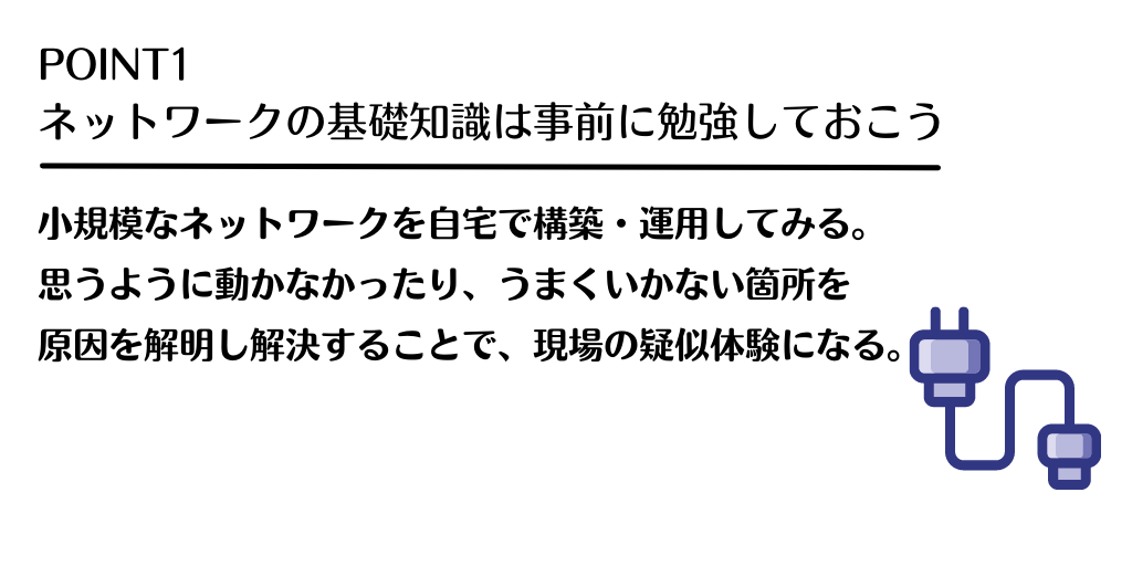 POINT1 ネットワークの基礎知識は事前に勉強しておこう:小規模なネットワークを自宅で構築・運用してみる。思うように動かなかったり、うまくいかない箇所を原因を解明し解決することで、現場の疑似体験になる。