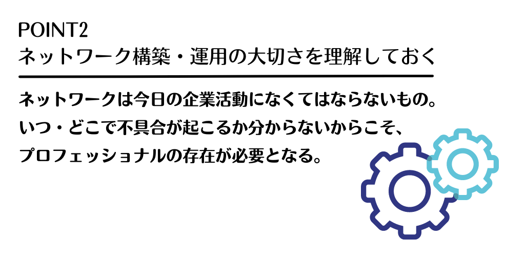 POINT2 ネットワーク構築・運用の大切さを理解しておく:ネットワークは今日の企業活動になくてはならないもの。いつ・どこで不具合が起こるか分からないからこそ、プロフェッショナルの存在が必要となる。