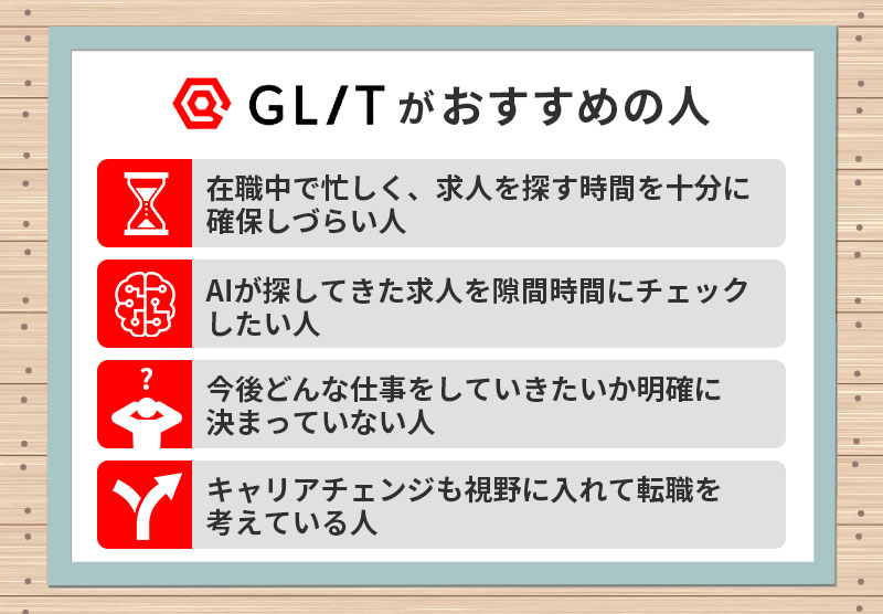 GLITがおすすめの人 ■在職中で忙しく、求人を探す時間を十分に確保しづらい人 ■AIが探してきた求人を隙間時間にチェックしたい人 ■今後どんな仕事をしていきたいか明確に決まっていない人 ■キャリアチェンジも視野に入れて転職を考えている人