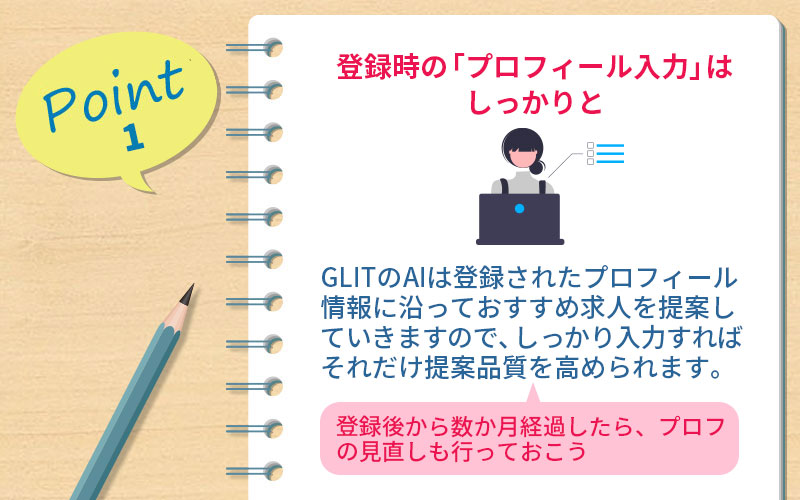 POINT1 登録時の「プロフィール入力」はしっかりと:GLITのAIは登録されたプロフィール情報に沿っておすすめ求人を提案していきますので、しっかり入力すればそれだけ提案品質を高められます。登録後から数か月経過したら、プロフの見直しも行っておこう