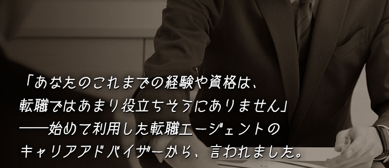 「正直に言って、あなたのこれまでの経験や資格は、転職ではあまり役立ちそうにありません」──始めて利用した転職エージェントのキャリアアドバイザーから、そのように言われました。