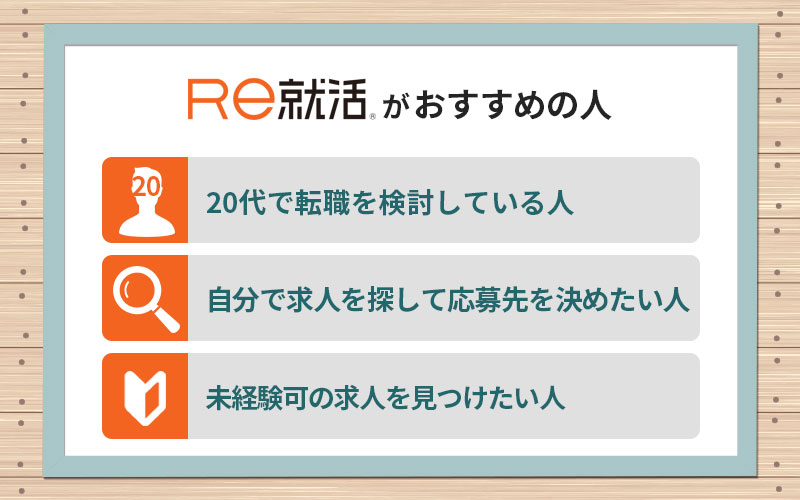 Re就活がおすすめの人 ■20代で転職を検討している人 ■自分で求人を探して応募先を決めたい人 ■未経験可の求人を見つけたい人