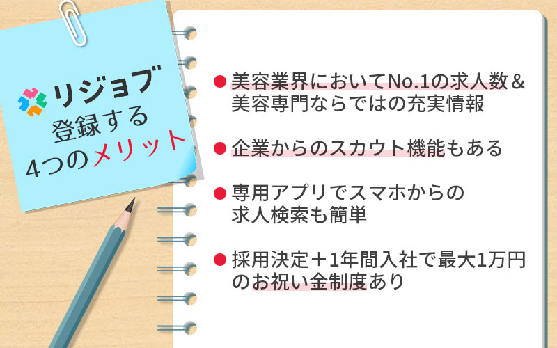 リジョブに登録する4つのメリット。 ■美容業界においてNo.1の求人数&美容専門ならではの充実情報 ■企業からのスカウト機能もある ■専用アプリでスマホからの求人検索も簡単 ■採用決定+1年間入社で最大1万円のお祝い金制度あり