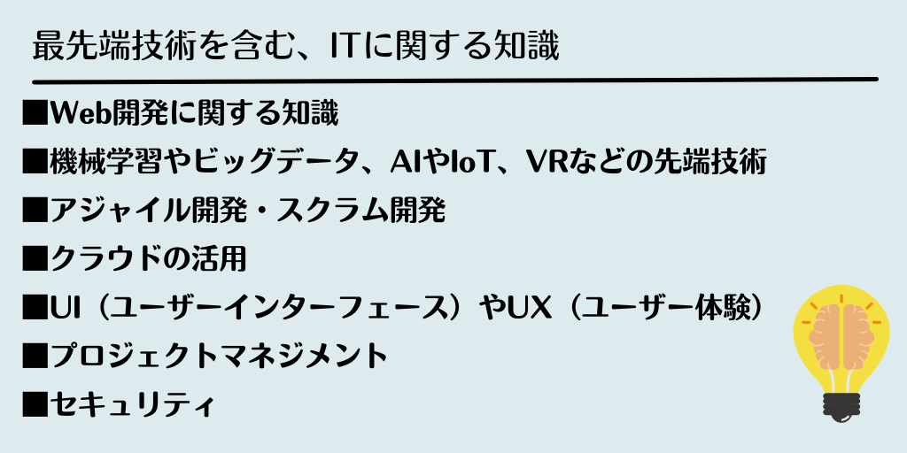 最先端技術を含む、ITに関する知識 ■Web開発に関する知識 ■機械学習やビッグデータ、AIやIoT、VRなどの先端技術 ■アジャイル開発・スクラム開発 ■クラウドの活用 ■UI(ユーザーインターフェース)やUX(ユーザー体験) ■プロジェクトマネジメント ■セキュリティ