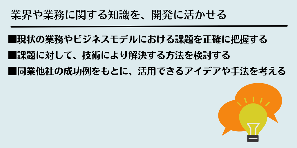 業界や業務に関する知識を、開発に活かせる ■現状の業務やビジネスモデルにおける課題を正確に把握する ■課題に対して、技術により解決する方法を検討する ■同業他社の成功例をもとに、活用できるアイデアや手法を考える