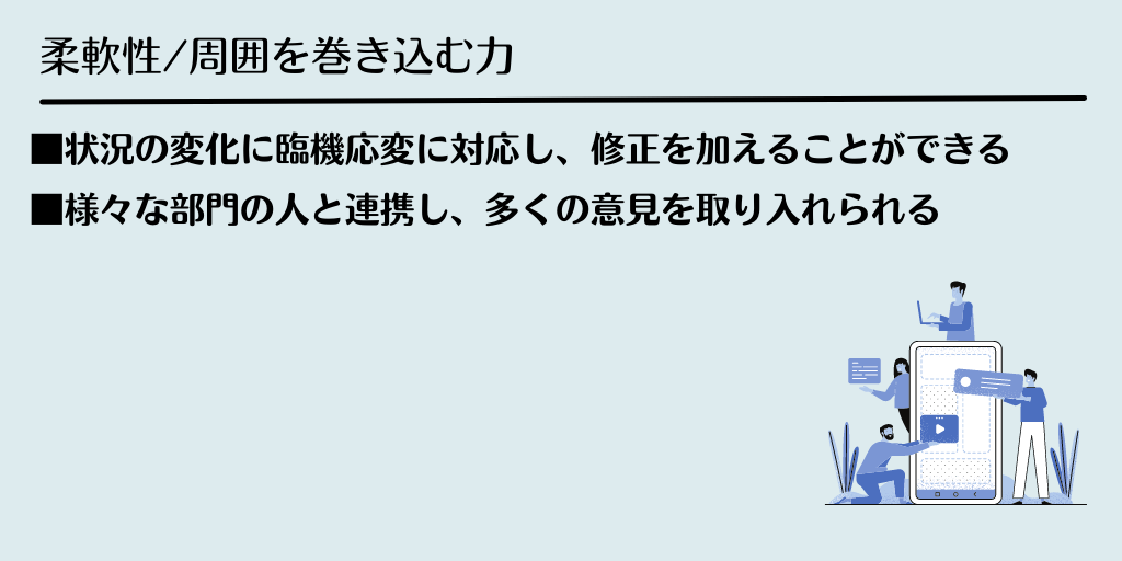 柔軟性/周囲を巻き込む力 ■状況の変化に臨機応変に対応し、修正を加えることができる ■様々な部門の人と連携し、多くの意見を取り入れられる
