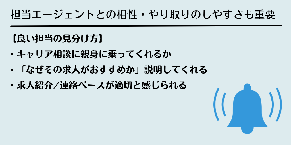 担当エージェントとの相性・やり取りのしやすさも重要:【良い担当の見分け方】・キャリア相談に親身に乗ってくれるか ・「なぜその求人がおすすめか」説明してくれる ・求人紹介/連絡ペースが適切と感じられる