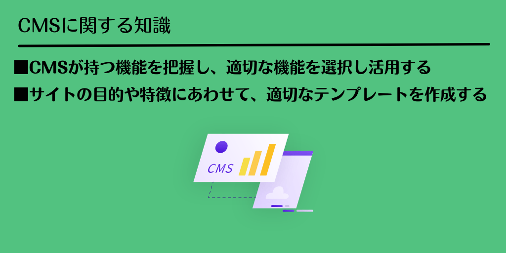 CMSに関する知識 ■CMSが持つ機能を把握し、適切な機能を選択し活用する ■サイトの目的や特徴にあわせて、適切なテンプレートを作成する