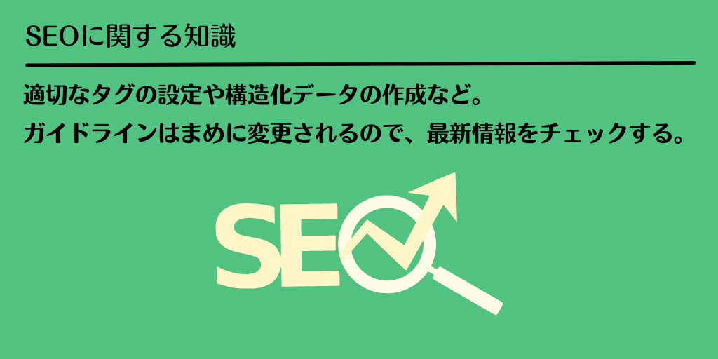 SEOに関する知識:適切なタグの設定や構造化データの作成など。ガイドラインはまめに変更されるので、最新情報をチェックする。