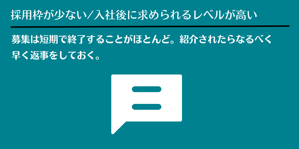 採用枠が少ない/入社後に求められるレベルが高い:募集は短期で終了することがほとんど。紹介されたらなるべく早く返事をしておく。