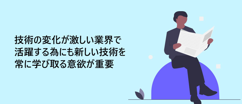 技術の変化が激しい業界で活躍する為にも新しい技術を常に学び取る意欲が重要