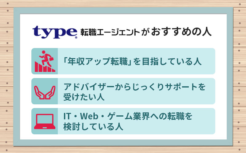 type転職エージェントがおすすめの人 ■「年収アップ転職」を目指している人 ■アドバイザーからじっくりサポートを受けたい人 ■IT・Web・ゲーム業界への転職を検討している人