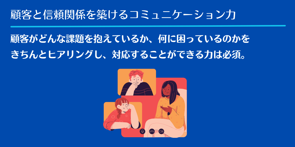 顧客と信頼関係を築けるコミュニケーション力|顧客がどんな課題を抱えているか、何に困っているのかをきちんとヒアリングし、対応することができる力は必須。