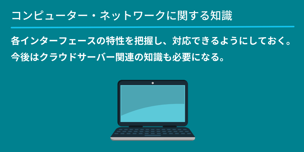 コンピューター・ネットワークに関する知識:各インターフェースの特性を把握し、対応できるようにしておく。今後はクラウドサーバー関連の知識も必要になる。