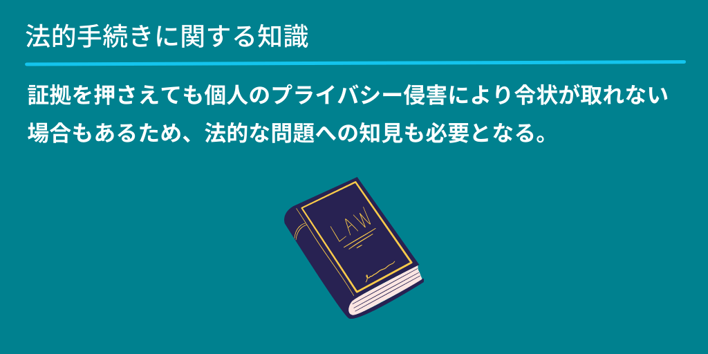 法的手続きに関する知識:証拠を押さえても個人のプライバシー侵害により令状が取れない場合もあるため、法的な問題への知見も必要となる。