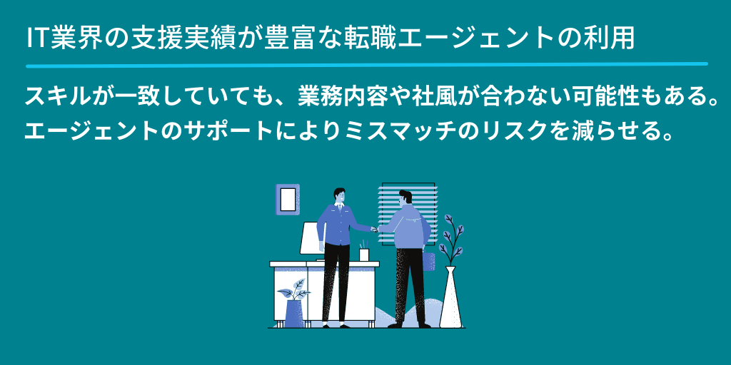 IT業界の支援実績が豊富な転職エージェントの利用:スキルが一致していても、業務内容や社風が合わない可能性もある。エージェントのサポートによりミスマッチのリスクを減らせる。