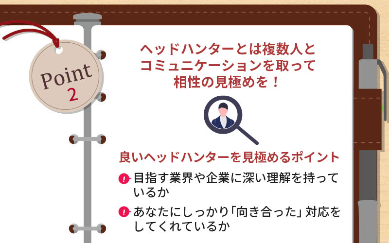 POINT2 ヘッドハンターとは複数人とコミュニケーションを取って相性の見極めを! ■良いヘッドハンターを見極めるポイント ・目指す業界や企業に深い理解を持っているか ・あなたにしっかり「向き合った」対応をしてくれているか