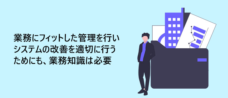 業務にフィットした管理を行いシステムの改善を適切に行うためにも、業務知識は必要