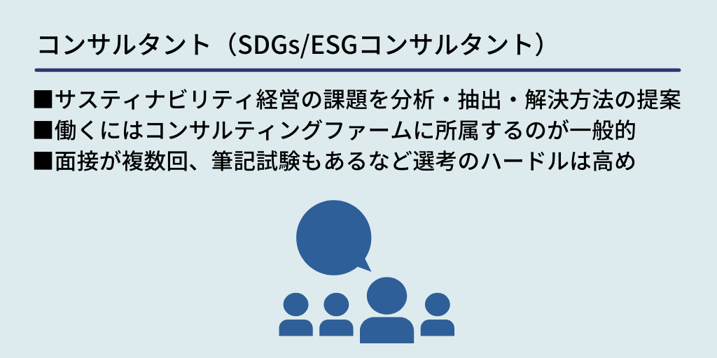 コンサルタント(SDGs/ESGコンサルタント):■サスティナビリティ経営の課題を分析・抽出・解決方法の提案 ■働くにはコンサルティングファームに所属するのが一般的 ■面接が複数回、筆記試験もあるなど選考のハードルは高め