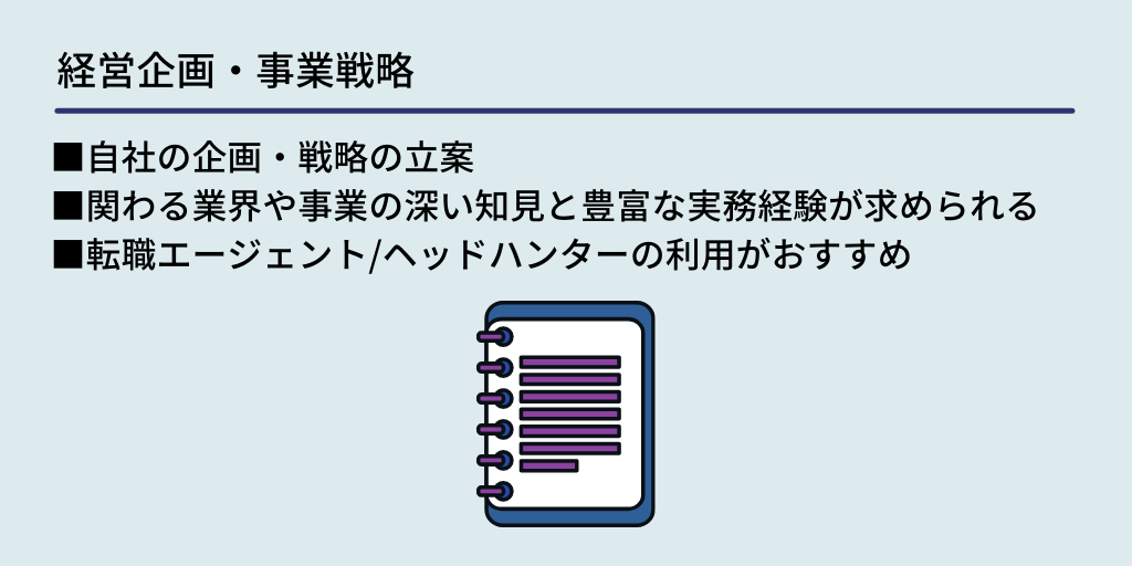 経営企画・事業戦略:■自社の企画・戦略の立案 ■関わる業界や事業の深い知見と豊富な実務経験が求められる ■転職エージェント/ヘッドハンターの利用がおすすめ