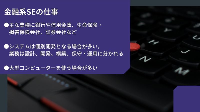 金融系SEの仕事。●主な業種に銀行や信用金庫、生命保険・損害保険会社、証券会社など ●システムは個別開発となる場合が多い。業務は設計、開発、構築、保守・運用に分かれる ●大型コンピューターを使う場合が多い