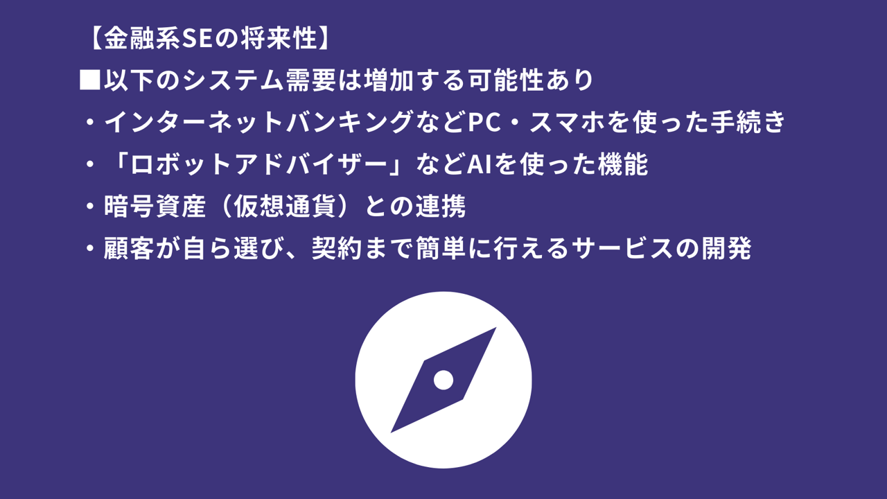 【金融系SEの将来性】■以下のシステム需要は増加する可能性あり ・インターネットバンキングなどPC・スマホを使った手続き ・「ロボットアドバイザー」などAIを使った機能 ・暗号資産(仮想通貨)との連携 ・顧客が自ら選び、契約まで簡単に行えるサービスの開発
