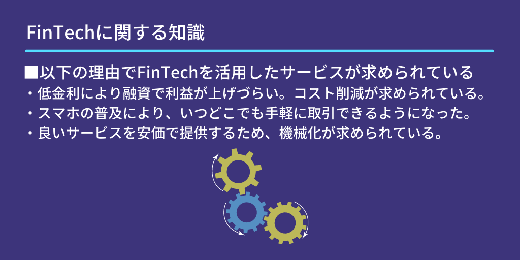 FinTechに関する知識:■以下の理由でFinTechを活用したサービスが求められている ・低金利により融資で利益が上げづらい。コスト削減が求められている。 ・スマホの普及により、いつどこでも手軽に取引できるようになった。 ・良いサービスを安価で提供するため、機械化が求められている。