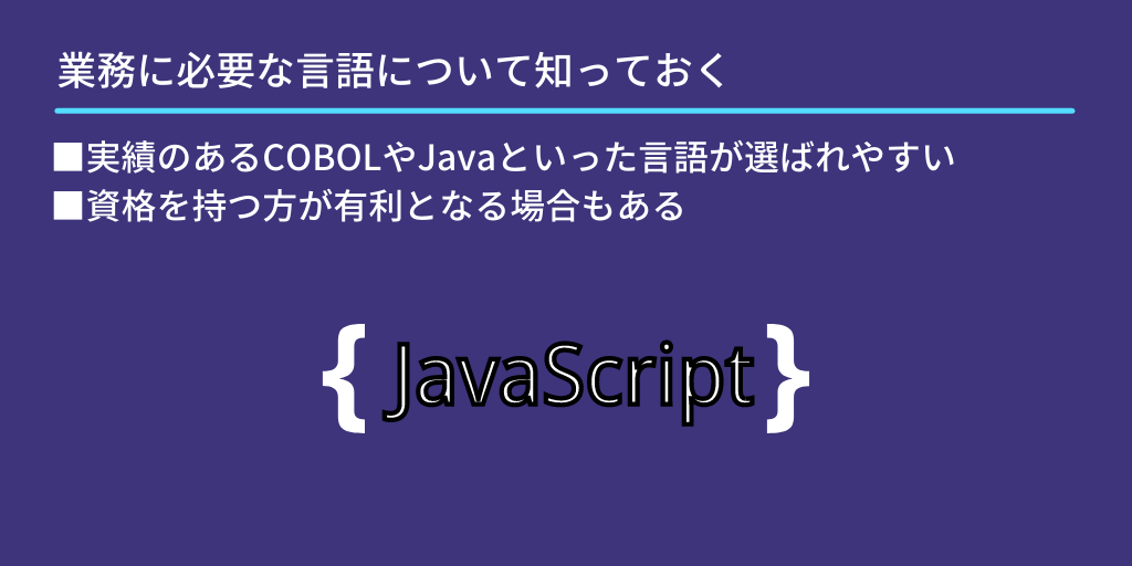 業務に必要な言語について知っておく:■実績のあるCOBOLやJavaといった言語が選ばれやすい ■資格を持つ方が有利となる場合もある