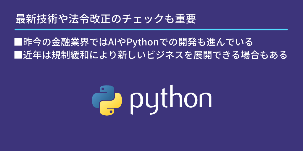最新技術や法令改正のチェックも重要:■昨今の金融業界ではAIやPythonでの開発も進んでいる ■近年は規制緩和により新しいビジネスを展開できる場合もある