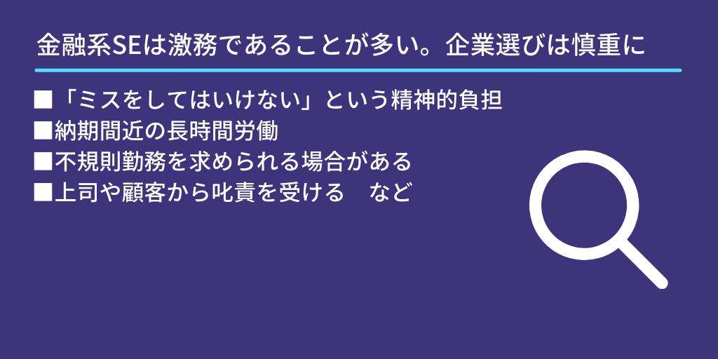 金融系SEは激務であることが多い。企業選びは慎重に:■「ミスをしてはいけない」という精神的負担 ■納期間近の長時間労働 ■不規則勤務を求められる場合がある ■上司や顧客から叱責を受ける など