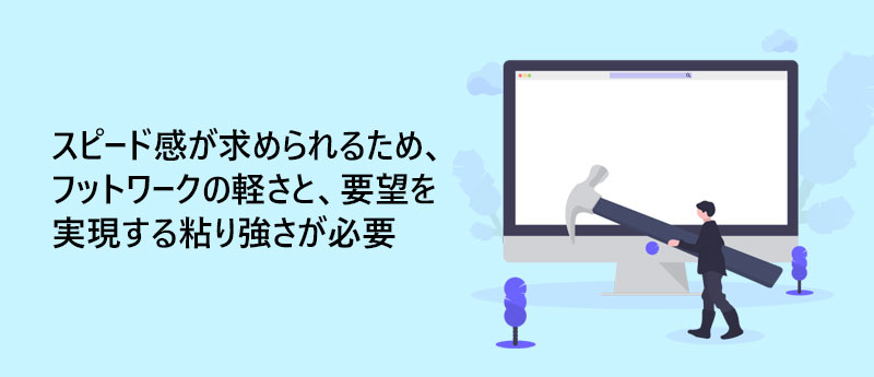 スピード感が求められるため、フットワークの軽さと、要望を実現する粘り強さが必要