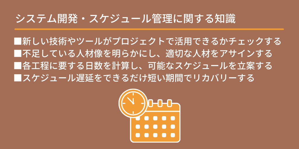 システム開発・スケジュール管理に関する知識:■新しい技術やツールがプロジェクトで活用できるかチェックする ■不足している人材像を明らかにし、適切な人材をアサインする ■各工程に要する日数を計算し、可能なスケジュールを立案する ■スケジュール遅延をできるだけ短い期間でリカバリーする