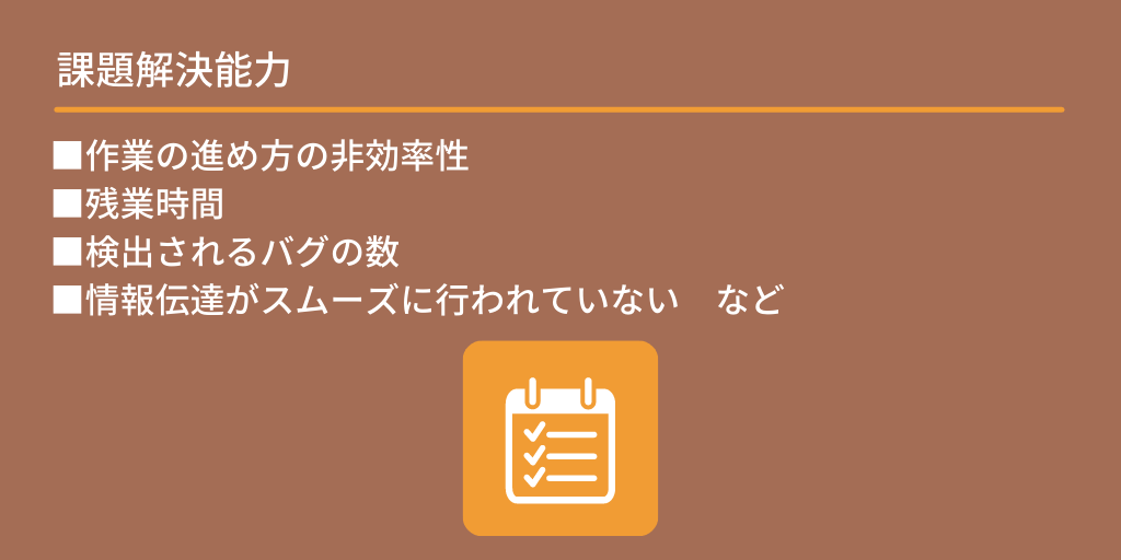 課題解決能力:■作業の進め方の非効率性 ■残業時間 ■検出されるバグの数 ■情報伝達がスムーズに行われていない など